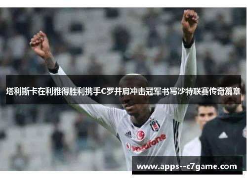 塔利斯卡在利雅得胜利携手C罗并肩冲击冠军书写沙特联赛传奇篇章